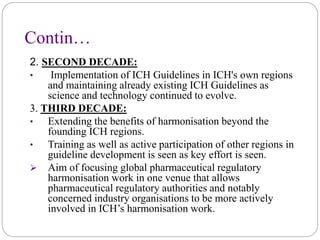 Contin…
2. SECOND DECADE:
• Implementation of ICH Guidelines in ICH's own regions
and maintaining already existing ICH Guidelines as
science and technology continued to evolve.
3. THIRD DECADE:
• Extending the benefits of harmonisation beyond the
founding ICH regions.
• Training as well as active participation of other regions in
guideline development is seen as key effort is seen.
 Aim of focusing global pharmaceutical regulatory
harmonisation work in one venue that allows
pharmaceutical regulatory authorities and notably
concerned industry organisations to be more actively
involved in ICH’s harmonisation work.
 