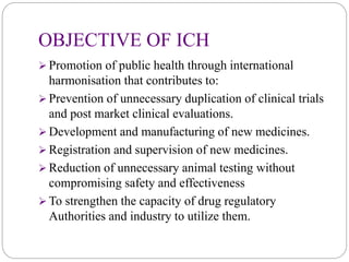 OBJECTIVE OF ICH
 Promotion of public health through international
harmonisation that contributes to:
 Prevention of unnecessary duplication of clinical trials
and post market clinical evaluations.
 Development and manufacturing of new medicines.
 Registration and supervision of new medicines.
 Reduction of unnecessary animal testing without
compromising safety and effectiveness
 To strengthen the capacity of drug regulatory
Authorities and industry to utilize them.
 