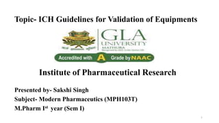 Topic- ICH Guidelines for Validation of Equipments
Institute of Pharmaceutical Research
Presented by- Sakshi Singh
Subject- Modern Pharmaceutics (MPH103T)
M.Pharm Ist year (Sem I)
1
 