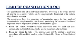 LIMIT OF QUANITIATION (LOQ)
• The quantitation limit of an individual analytical procedure is the lowest amount
of analyte in a sample which can be quantitatively determined with suitable
precision and accuracy.
• The quantitation limit is a parameter of quantitative assays for low levels of
compounds in sample matrices, and is used particularly for the determination of
impurities and/or degradation products. There are two types-
a. Based on visual evaluation-Visual evaluation may be used for non-
instrumental methods but may also be used with instrumental methods.
b. Based on Signal to Noise - This approach can only be applied to analytical
procedures which exhibit baseline noise. Estimated by Signal to Noise Ratio of
10:1
 