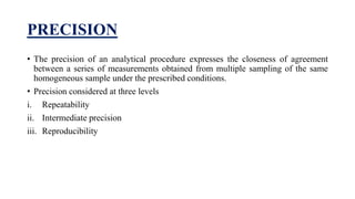 PRECISION
• The precision of an analytical procedure expresses the closeness of agreement
between a series of measurements obtained from multiple sampling of the same
homogeneous sample under the prescribed conditions.
• Precision considered at three levels
i. Repeatability
ii. Intermediate precision
iii. Reproducibility
 
