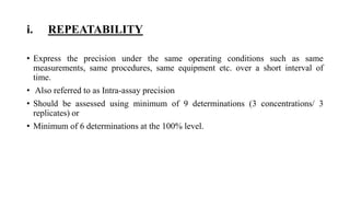 i. REPEATABILITY
• Express the precision under the same operating conditions such as same
measurements, same procedures, same equipment etc. over a short interval of
time.
• Also referred to as Intra-assay precision
• Should be assessed using minimum of 9 determinations (3 concentrations/ 3
replicates) or
• Minimum of 6 determinations at the 100% level.
 
