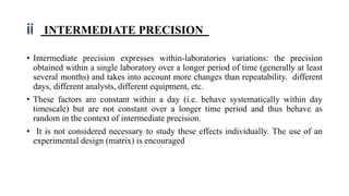 ii INTERMEDIATE PRECISION
• Intermediate precision expresses within-laboratories variations: the precision
obtained within a single laboratory over a longer period of time (generally at least
several months) and takes into account more changes than repeatability. different
days, different analysts, different equipment, etc.
• These factors are constant within a day (i.e. behave systematically within day
timescale) but are not constant over a longer time period and thus behave as
random in the context of intermediate precision.
• It is not considered necessary to study these effects individually. The use of an
experimental design (matrix) is encouraged
 