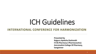 ICH Guidelines
INTERNATIONAL CONFERENCE FOR HARMONIZATION
2
Presented by
Rajguru Apeksha Dasharath
F.Y.M.Pharmacy ( Pharmaceutics)
Amrutvahini College Of Pharmacy,
Sangamner
 