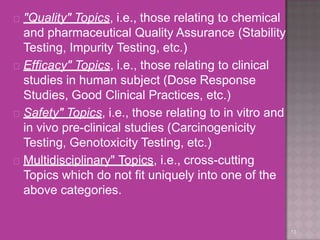  "Quality" Topics, i.e., those relating to chemical
and pharmaceutical Quality Assurance (Stability
Testing, Impurity Testing, etc.)
 Efficacy" Topics, i.e., those relating to clinical
studies in human subject (Dose Response
Studies, Good Clinical Practices, etc.)
 Safety" Topics, i.e., those relating to in vitro and
in vivo pre-clinical studies (Carcinogenicity
Testing, Genotoxicity Testing, etc.)
 Multidisciplinary" Topics, i.e., cross-cutting
Topics which do not fit uniquely into one of the
above categories.
13
 