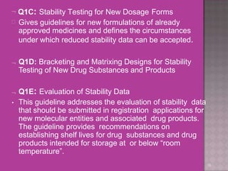 Q1C: Stability Testing for New Dosage Forms
16
 Gives guidelines for new formulations of already
approved medicines and defines the circumstances
under which reduced stability data can be accepted.
 Q1D: Bracketing and Matrixing Designs for Stability
Testing of New Drug Substances and Products
 Q1E: Evaluation of Stability Data
• This guideline addresses the evaluation of stability data
that should be submitted in registration applications for
new molecular entities and associated drug products.
The guideline provides recommendations on
establishing shelf lives for drug substances and drug
products intended for storage at or below “room
temperature”.
 