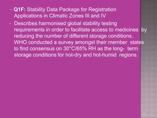  Q1F: Stability Data Package for Registration
Applications in Climatic Zones III and IV
• Describes harmonised global stability testing
requirements in order to facilitate access to medicines by
reducing the number of different storage conditions.
WHO conducted a survey amongst their member states
to find consensus on 30°C/65% RH as the long- term
storage conditions for hot-dry and hot-humid regions.
17
 