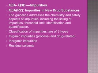  Q3A- Q3D----Impurities
 Q3A(R2): Impurities in New Drug Substances
20


The guideline addresses the chemistry and safety
aspects of impurities, including the listing of
impurities, threshold limit, identification and
quantification.
Classification of Impurities: are of 3 types
 Organic impurities (process- and drug-related)
 Inorganic impurities
 Residual solvents
 