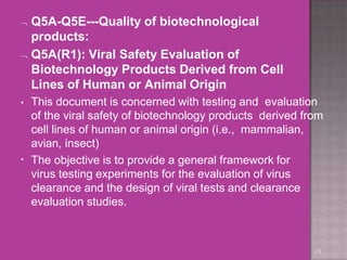  Q5A-Q5E---Quality of biotechnological
products:
 Q5A(R1): Viral Safety Evaluation of
Biotechnology Products Derived from Cell
Lines of Human or Animal Origin
23
•
• This document is concerned with testing and evaluation
of the viral safety of biotechnology products derived from
cell lines of human or animal origin (i.e., mammalian,
avian, insect)
The objective is to provide a general framework for
virus testing experiments for the evaluation of virus
clearance and the design of viral tests and clearance
evaluation studies.
 
