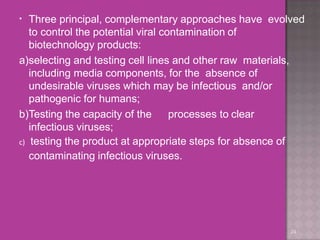 •
24
Three principal, complementary approaches have evolved
to control the potential viral contamination of
biotechnology products:
a)selecting and testing cell lines and other raw materials,
including media components, for the absence of
undesirable viruses which may be infectious and/or
pathogenic for humans;
b)Testing the capacity of the processes to clear
infectious viruses;
c) testing the product at appropriate steps for absence of
contaminating infectious viruses.
 