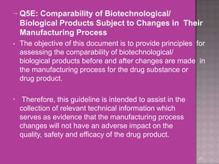  Q5E: Comparability of Biotechnological/
Biological Products Subject to Changes in Their
Manufacturing Process
27
• The objective of this document is to provide principles for
assessing the comparability of biotechnological/
biological products before and after changes are made in
the manufacturing process for the drug substance or
drug product.
• Therefore, this guideline is intended to assist in the
collection of relevant technical information which
serves as evidence that the manufacturing process
changes will not have an adverse impact on the
quality, safety and efficacy of the drug product.
 