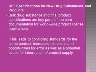  Q6 : Specifications for New Drug Substances and
Products
28
• Bulk drug substance and final product
specifications are key parts of the core
documentation for world-wide product license
applications.
• This leads to conflicting standards for the
same product, increased expenses and
opportunities for error as well as a potential
cause for interruption of product supply.
 