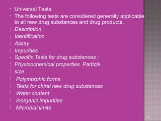 Universal Tests:
30
•
• The following tests are considered generally applicable
to all new drug substances and drug products.
 Description
 Identification
 Assay
 Impurities







• Specific Tests for drug substances :
Physicochemical properties Particle
size
Polymorphic forms
Tests for chiral new drug substances
Water content
Inorganic impurities
Microbial limits
 