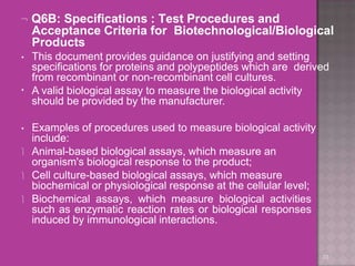  Q6B: Specifications : Test Procedures and
Acceptance Criteria for Biotechnological/Biological
Products
33
•
• This document provides guidance on justifying and setting
specifications for proteins and polypeptides which are derived
from recombinant or non-recombinant cell cultures.
A valid biological assay to measure the biological activity
should be provided by the manufacturer.
• Examples of procedures used to measure biological activity
include:
 Animal-based biological assays, which measure an
organism's biological response to the product;
 Cell culture-based biological assays, which measure
biochemical or physiological response at the cellular level;
 Biochemical assays, which measure biological activities
such as enzymatic reaction rates or biological responses
induced by immunological interactions.
 