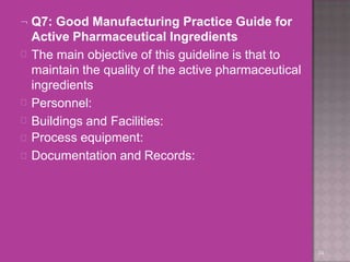  Q7: Good Manufacturing Practice Guide for
Active Pharmaceutical Ingredients
34





The main objective of this guideline is that to
maintain the quality of the active pharmaceutical
ingredients
Personnel:
Buildings and Facilities:
Process equipment:
Documentation and Records:
 