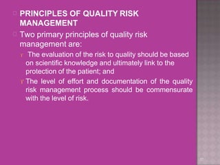 
37

PRINCIPLES OF QUALITY RISK
MANAGEMENT
Two primary principles of quality risk
management are:
 The evaluation of the risk to quality should be based
on scientific knowledge and ultimately link to the
protection of the patient; and
 The level of effort and documentation of the quality
risk management process should be commensurate
with the level of risk.
 