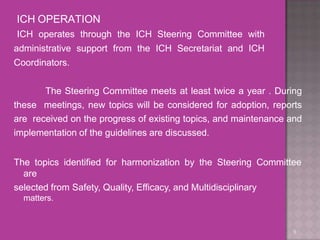 ICH OPERATION
9
ICH operates through the ICH Steering Committee with
administrative support from the ICH Secretariat and ICH
Coordinators.
The Steering Committee meets at least twice a year . During
these meetings, new topics will be considered for adoption, reports
are received on the progress of existing topics, and maintenance and
implementation of the guidelines are discussed.
The topics identified for harmonization by the Steering Committee
are
selected from Safety, Quality, Efficacy, and Multidisciplinary
matters.
 