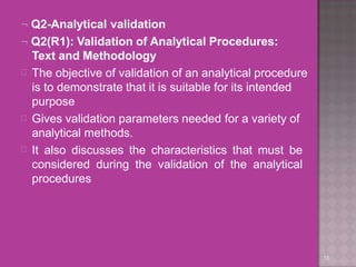 Q2-Analytical validation
18
 Q2(R1): Validation of Analytical Procedures:
Text and Methodology



The objective of validation of an analytical procedure
is to demonstrate that it is suitable for its intended
purpose
Gives validation parameters needed for a variety of
analytical methods.
It also discusses the characteristics that must be
considered during the validation of the analytical
procedures
 