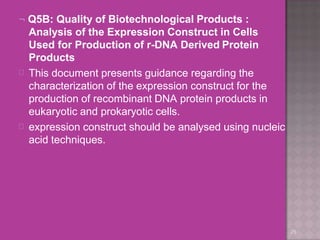  Q5B: Quality of Biotechnological Products :
Analysis of the Expression Construct in Cells
Used for Production of r-DNA Derived Protein
Products
25


This document presents guidance regarding the
characterization of the expression construct for the
production of recombinant DNA protein products in
eukaryotic and prokaryotic cells.
expression construct should be analysed using nucleic
acid techniques.
 