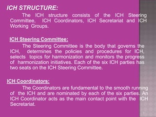 ICH STRUCTURE:
The ICH structure consists of the ICH Steering
Committee, ICH Coordinators, ICH Secretariat and ICH
Working Groups.
7
ICH Steering Committee:
The Steering Committee is the body that governs the
ICH, determines the policies and procedures for ICH,
selects topics for harmonization and monitors the progress
of harmonization initiatives. Each of the six ICH parties has
two seats on the ICH Steering Committee.
ICH Coordinators:
The Coordinators are fundamental to the smooth running
of the ICH and are nominated by each of the six parties. An
ICH Coordinator acts as the main contact point with the ICH
Secretariat.
 