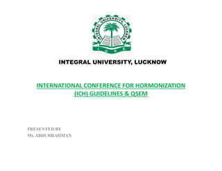 INTERNATIONAL CONFERENCE FOR HORMONIZATION
INTEGRAL UNIVERSITY, LUCKNOW
INTERNATIONAL CONFERENCE FOR HORMONIZATION
(ICH) GUIDELINES & QSEM
PRESENTED BY
Mr. ABDURRAHMAN
 