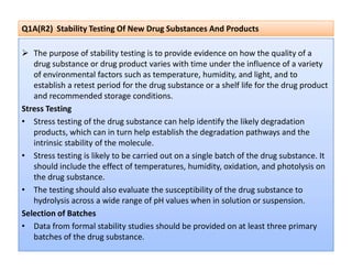 Q1A(R2) Stability Testing Of New Drug Substances And Products
 The purpose of stability testing is to provide evidence on how the quality of a
drug substance or drug product varies with time under the influence of a variety
of environmental factors such as temperature, humidity, and light, and to
establish a retest period for the drug substance or a shelf life for the drug product
and recommended storage conditions.
Stress Testing
• Stress testing of the drug substance can help identify the likely degradation
products, which can in turn help establish the degradation pathways and the
products, which can in turn help establish the degradation pathways and the
intrinsic stability of the molecule.
• Stress testing is likely to be carried out on a single batch of the drug substance. It
should include the effect of temperatures, humidity, oxidation, and photolysis on
the drug substance.
• The testing should also evaluate the susceptibility of the drug substance to
hydrolysis across a wide range of pH values when in solution or suspension.
Selection of Batches
• Data from formal stability studies should be provided on at least three primary
batches of the drug substance.
 