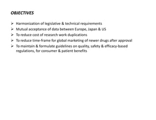 OBJECTIVES
 Harmonization of legislative & technical requirements
 Mutual acceptance of data between Europe, Japan & US
 To reduce cost of research work duplications
 To reduce time-frame for global marketing of newer drugs after approval
 To maintain & formulate guidelines on quality, safety & efficacy-based
regulations, for consumer & patient benefits
 