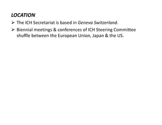 LOCATION
 The ICH Secretariat is based in Geneva Switzerland.
 Biennial meetings & conferences of ICH Steering Committee
shuffle between the European Union, Japan & the US.
 