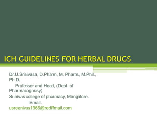 ICH GUIDELINES FOR HERBAL DRUGS
Dr.U.Srinivasa, D.Pharm, M. Pharm., M.Phil.,
Ph.D.
Professor and Head, (Dept. of
Pharmacognosy)
Srinivas college of pharmacy, Mangalore.
Email.
usreenivas1966@rediffmail.com
 