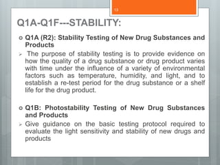 Q1A-Q1F---STABILITY:
 Q1A (R2): Stability Testing of New Drug Substances and
Products
 The purpose of stability testing is to provide evidence on
how the quality of a drug substance or drug product varies
with time under the influence of a variety of environmental
factors such as temperature, humidity, and light, and to
establish a re-test period for the drug substance or a shelf
life for the drug product.
 Q1B: Photostability Testing of New Drug Substances
and Products
 Give guidance on the basic testing protocol required to
evaluate the light sensitivity and stability of new drugs and
products
13
 