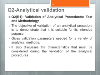 Q2-Analytical validation
 Q2(R1): Validation of Analytical Procedures: Text
and Methodology
 The objective of validation of an analytical procedure
is to demonstrate that it is suitable for its intended
purpose
 Gives validation parameters needed for a variety of
analytical methods.
 It also discusses the characteristics that must be
considered during the validation of the analytical
procedures
16
 