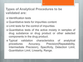 Types of Analytical Procedures to be
validated are:
 Identification tests
 Quantitative tests for impurities content
 Limit tests for the control of impurities
 Quantitative tests of the active moiety in samples of
drug substance or drug product or other selected
components in the drug product.
 Typical validation characteristics of analytical
procedures Accuracy, Precision(Repeatability,
Intermediate Precision), Specificity, Detection Limit,
Quantitation Limit, Linearity, Range.
17
 