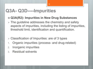 Q3A- Q3D----Impurities
 Q3A(R2): Impurities in New Drug Substances
 The guideline addresses the chemistry and safety
aspects of impurities, including the listing of impurities,
threshold limit, identification and quantification.
 Classification of Impurities: are of 3 types
1. Organic impurities (process- and drug-related)
2. Inorganic impurities
3. Residual solvents
18
 