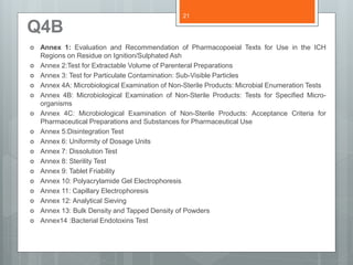 Q4B
 Annex 1: Evaluation and Recommendation of Pharmacopoeial Texts for Use in the ICH
Regions on Residue on Ignition/Sulphated Ash
 Annex 2:Test for Extractable Volume of Parenteral Preparations
 Annex 3: Test for Particulate Contamination: Sub-Visible Particles
 Annex 4A: Microbiological Examination of Non-Sterile Products: Microbial Enumeration Tests
 Annex 4B: Microbiological Examination of Non-Sterile Products: Tests for Specified Micro-
organisms
 Annex 4C: Microbiological Examination of Non-Sterile Products: Acceptance Criteria for
Pharmaceutical Preparations and Substances for Pharmaceutical Use
 Annex 5:Disintegration Test
 Annex 6: Uniformity of Dosage Units
 Annex 7: Dissolution Test
 Annex 8: Sterility Test
 Annex 9: Tablet Friability
 Annex 10: Polyacrylamide Gel Electrophoresis
 Annex 11: Capillary Electrophoresis
 Annex 12: Analytical Sieving
 Annex 13: Bulk Density and Tapped Density of Powders
 Annex14 :Bacterial Endotoxins Test
21
 
