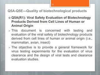 Q5A-Q5E---Quality of biotechnological products
 Q5A(R1): Viral Safety Evaluation of Biotechnology
Products Derived from Cell Lines of Human or
Animal Origin
 This document is concerned with testing and
evaluation of the viral safety of biotechnology products
derived from cell lines of human or animal origin (i.e.,
mammalian, avian, insect)
 The objective is to provide a general framework for
virus testing experiments for the evaluation of virus
clearance and the design of viral tests and clearance
evaluation studies.
22
 