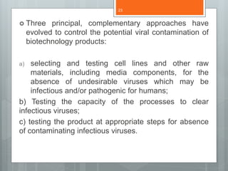  Three principal, complementary approaches have
evolved to control the potential viral contamination of
biotechnology products:
a) selecting and testing cell lines and other raw
materials, including media components, for the
absence of undesirable viruses which may be
infectious and/or pathogenic for humans;
b) Testing the capacity of the processes to clear
infectious viruses;
c) testing the product at appropriate steps for absence
of contaminating infectious viruses.
23
 