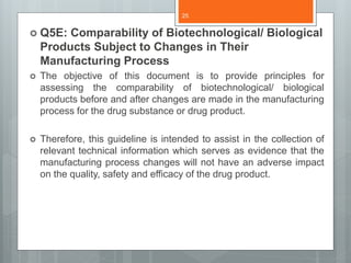  Q5E: Comparability of Biotechnological/ Biological
Products Subject to Changes in Their
Manufacturing Process
 The objective of this document is to provide principles for
assessing the comparability of biotechnological/ biological
products before and after changes are made in the manufacturing
process for the drug substance or drug product.
 Therefore, this guideline is intended to assist in the collection of
relevant technical information which serves as evidence that the
manufacturing process changes will not have an adverse impact
on the quality, safety and efficacy of the drug product.
25
 