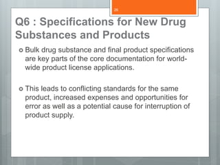 Q6 : Specifications for New Drug
Substances and Products
 Bulk drug substance and final product specifications
are key parts of the core documentation for world-
wide product license applications.
 This leads to conflicting standards for the same
product, increased expenses and opportunities for
error as well as a potential cause for interruption of
product supply.
26
 