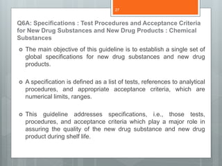 Q6A: Specifications : Test Procedures and Acceptance Criteria
for New Drug Substances and New Drug Products : Chemical
Substances
 The main objective of this guideline is to establish a single set of
global specifications for new drug substances and new drug
products.
 A specification is defined as a list of tests, references to analytical
procedures, and appropriate acceptance criteria, which are
numerical limits, ranges.
 This guideline addresses specifications, i.e., those tests,
procedures, and acceptance criteria which play a major role in
assuring the quality of the new drug substance and new drug
product during shelf life.
27
 