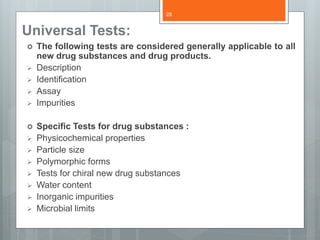 Universal Tests:
 The following tests are considered generally applicable to all
new drug substances and drug products.
 Description
 Identification
 Assay
 Impurities
 Specific Tests for drug substances :
 Physicochemical properties
 Particle size
 Polymorphic forms
 Tests for chiral new drug substances
 Water content
 Inorganic impurities
 Microbial limits
28
 