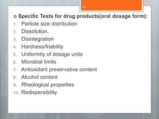  Specific Tests for drug products(oral dosage form):
1. Particle size distribution
2. Dissolution.
3. Disintegration
4. Hardness/friability
5. Uniformity of dosage units
6. Microbial limits
7. Antioxidant preservative content
8. Alcohol content
9. Rheological properties
10. Redispersibility
29
 