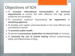 Objectives of ICH
 To increase international harmonization of technical
requirements to ensure that safe, effective and high quality
medicines are developed.
 To harmonize technical requirements for registration or
marketing approval.
 To develop and register pharmaceuticals in the most efficient and
cost effective manner.
 To promote public health.
 To prevent unnecessary duplication of clinical trials on humans.
 To minimize the use of animal testing without compromising
safety and effectiveness of drug.
3
 