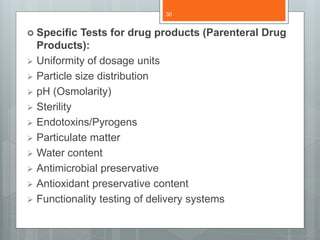  Specific Tests for drug products (Parenteral Drug
Products):
 Uniformity of dosage units
 Particle size distribution
 pH (Osmolarity)
 Sterility
 Endotoxins/Pyrogens
 Particulate matter
 Water content
 Antimicrobial preservative
 Antioxidant preservative content
 Functionality testing of delivery systems
30
 