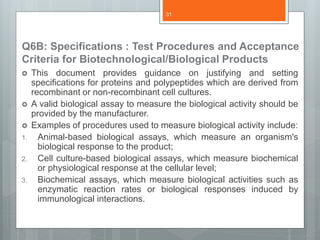 Q6B: Specifications : Test Procedures and Acceptance
Criteria for Biotechnological/Biological Products
 This document provides guidance on justifying and setting
specifications for proteins and polypeptides which are derived from
recombinant or non-recombinant cell cultures.
 A valid biological assay to measure the biological activity should be
provided by the manufacturer.
 Examples of procedures used to measure biological activity include:
1. Animal-based biological assays, which measure an organism's
biological response to the product;
2. Cell culture-based biological assays, which measure biochemical
or physiological response at the cellular level;
3. Biochemical assays, which measure biological activities such as
enzymatic reaction rates or biological responses induced by
immunological interactions.
31
 