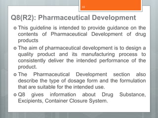 Q8(R2): Pharmaceutical Development
 This guideline is intended to provide guidance on the
contents of Pharmaceutical Development of drug
products
 The aim of pharmaceutical development is to design a
quality product and its manufacturing process to
consistently deliver the intended performance of the
product.
 The Pharmaceutical Development section also
describe the type of dosage form and the formulation
that are suitable for the intended use.
 Q8 gives information about Drug Substance,
Excipients, Container Closure System.
33
 