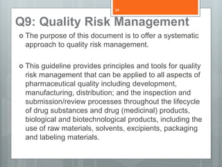 Q9: Quality Risk Management
 The purpose of this document is to offer a systematic
approach to quality risk management.
 This guideline provides principles and tools for quality
risk management that can be applied to all aspects of
pharmaceutical quality including development,
manufacturing, distribution; and the inspection and
submission/review processes throughout the lifecycle
of drug substances and drug (medicinal) products,
biological and biotechnological products, including the
use of raw materials, solvents, excipients, packaging
and labeling materials.
34
 