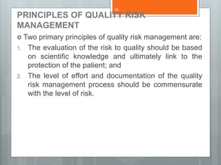 PRINCIPLES OF QUALITY RISK
MANAGEMENT
 Two primary principles of quality risk management are:
1. The evaluation of the risk to quality should be based
on scientific knowledge and ultimately link to the
protection of the patient; and
2. The level of effort and documentation of the quality
risk management process should be commensurate
with the level of risk.
35
 
