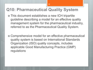 Q10: Pharmaceutical Quality System
 This document establishes a new ICH tripartite
guideline describing a model for an effective quality
management system for the pharmaceutical industry,
referred to as the Pharmaceutical Quality System.
 Comprehensive model for an effective pharmaceutical
quality system is based on International Standards
Organization (ISO) quality concepts, includes
applicable Good Manufacturing Practice (GMP)
regulations
36
 