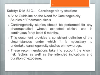 Safety: S1A-S1C---- Carcinogenicity studies:
 S1A: Guideline on the Need for Carcinogenicity
Studies of Pharmaceuticals
 Carcinogenicity studies should be performed for any
pharmaceutical whose expected clinical use is
continuous for at least 6 months.
 This document provides a consistent definition of the
circumstances under which it is necessary to
undertake carcinogenicity studies on new drugs.
 These recommendations take into account the known
risk factors as well as the intended indications and
duration of exposure.
37
 