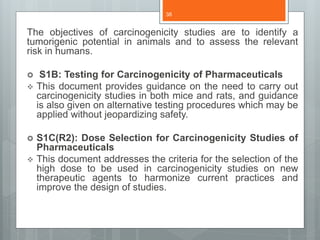 The objectives of carcinogenicity studies are to identify a
tumorigenic potential in animals and to assess the relevant
risk in humans.
 S1B: Testing for Carcinogenicity of Pharmaceuticals
 This document provides guidance on the need to carry out
carcinogenicity studies in both mice and rats, and guidance
is also given on alternative testing procedures which may be
applied without jeopardizing safety.
 S1C(R2): Dose Selection for Carcinogenicity Studies of
Pharmaceuticals
 This document addresses the criteria for the selection of the
high dose to be used in carcinogenicity studies on new
therapeutic agents to harmonize current practices and
improve the design of studies.
38
 